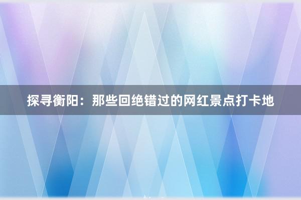 探寻衡阳：那些回绝错过的网红景点打卡地