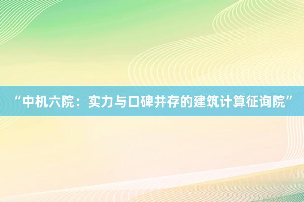 “中机六院：实力与口碑并存的建筑计算征询院”